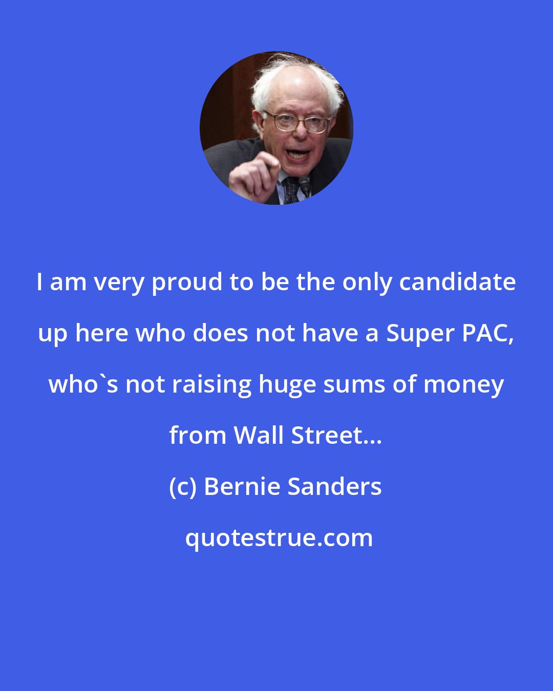 Bernie Sanders: I am very proud to be the only candidate up here who does not have a Super PAC, who's not raising huge sums of money from Wall Street...