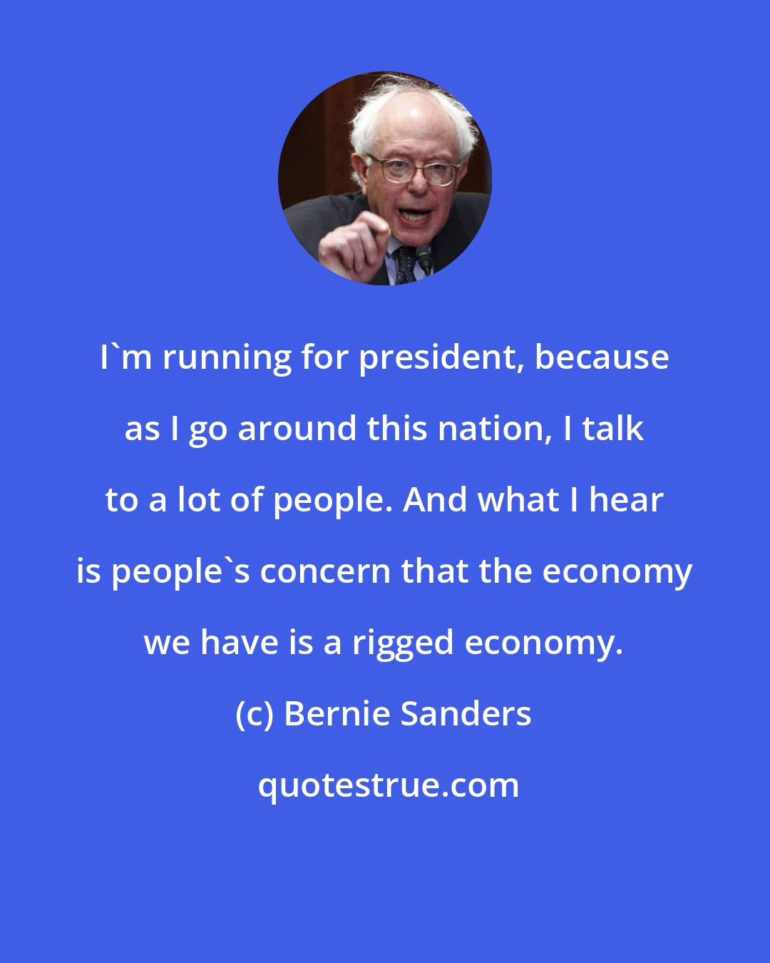 Bernie Sanders: I'm running for president, because as I go around this nation, I talk to a lot of people. And what I hear is people's concern that the economy we have is a rigged economy.