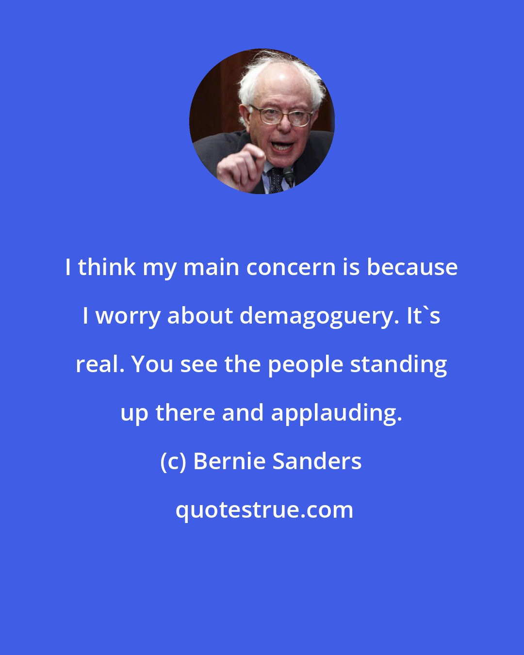 Bernie Sanders: I think my main concern is because I worry about demagoguery. It`s real. You see the people standing up there and applauding.