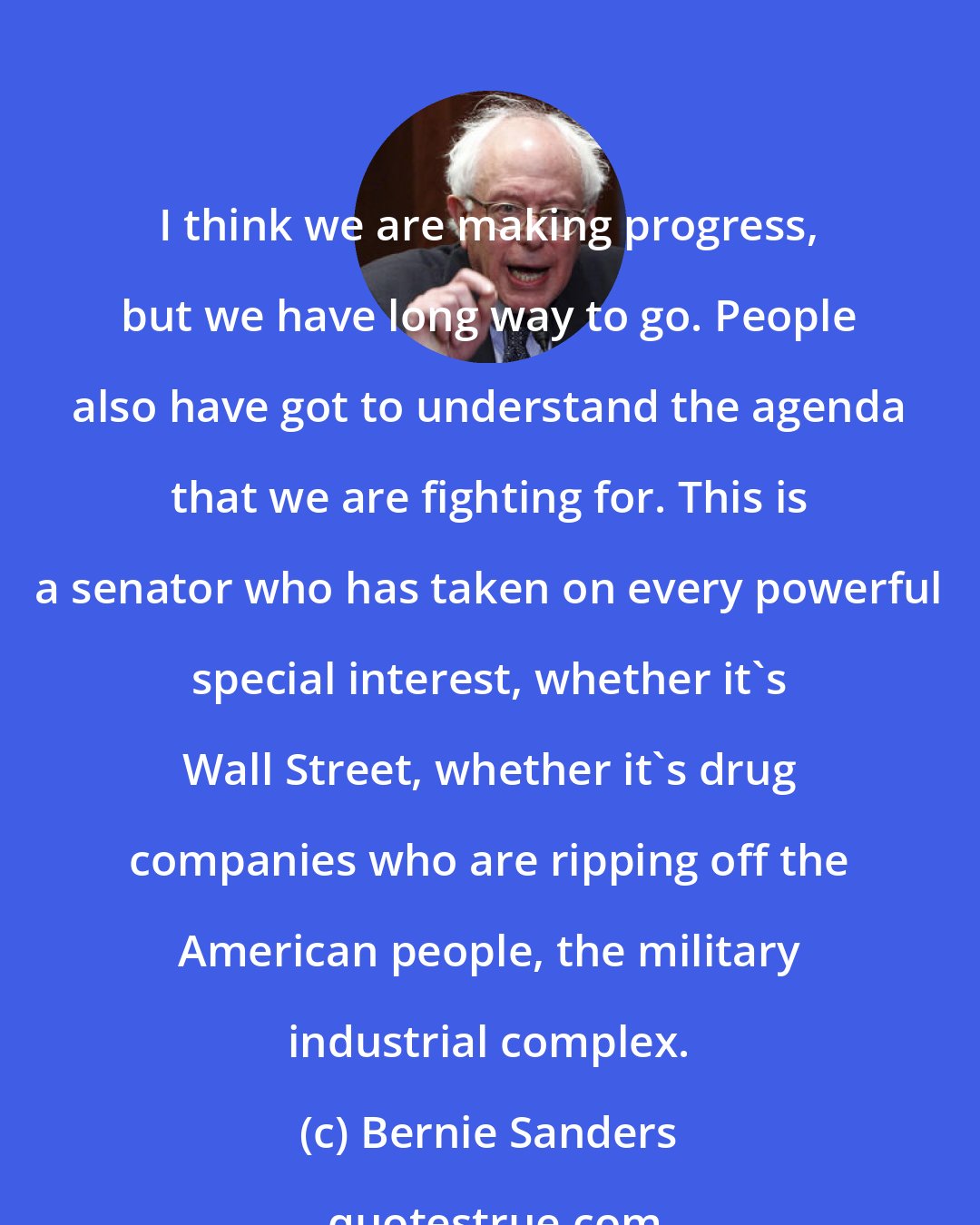 Bernie Sanders: I think we are making progress, but we have long way to go. People also have got to understand the agenda that we are fighting for. This is a senator who has taken on every powerful special interest, whether it's Wall Street, whether it's drug companies who are ripping off the American people, the military industrial complex.