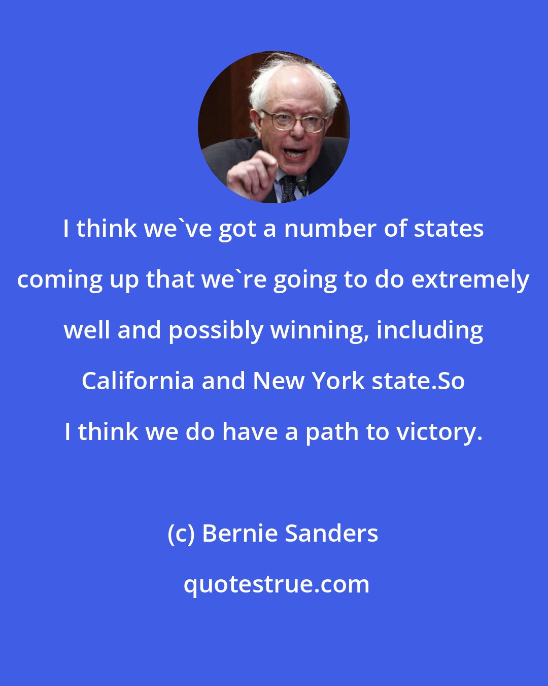 Bernie Sanders: I think we've got a number of states coming up that we're going to do extremely well and possibly winning, including California and New York state.So I think we do have a path to victory.