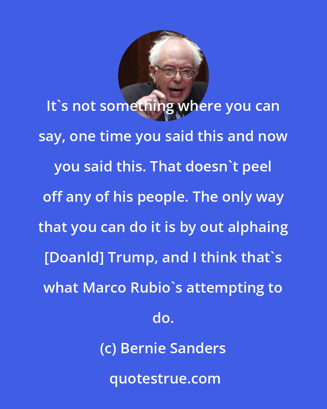 Bernie Sanders: It's not something where you can say, one time you said this and now you said this. That doesn't peel off any of his people. The only way that you can do it is by out alphaing [Doanld] Trump, and I think that's what Marco Rubio's attempting to do.