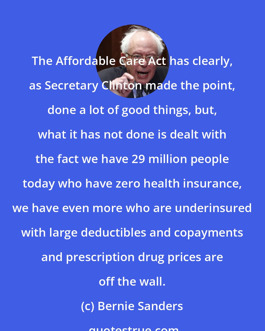 Bernie Sanders: The Affordable Care Act has clearly, as Secretary Clinton made the point, done a lot of good things, but, what it has not done is dealt with the fact we have 29 million people today who have zero health insurance, we have even more who are underinsured with large deductibles and copayments and prescription drug prices are off the wall.