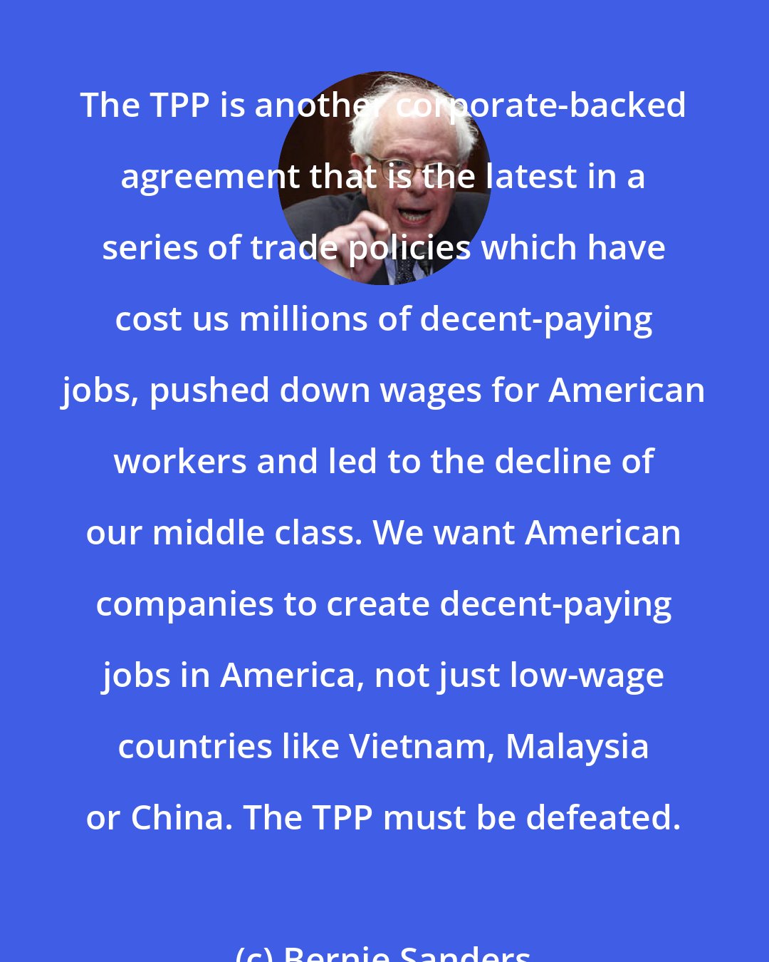 Bernie Sanders: The TPP is another corporate-backed agreement that is the latest in a series of trade policies which have cost us millions of decent-paying jobs, pushed down wages for American workers and led to the decline of our middle class. We want American companies to create decent-paying jobs in America, not just low-wage countries like Vietnam, Malaysia or China. The TPP must be defeated.