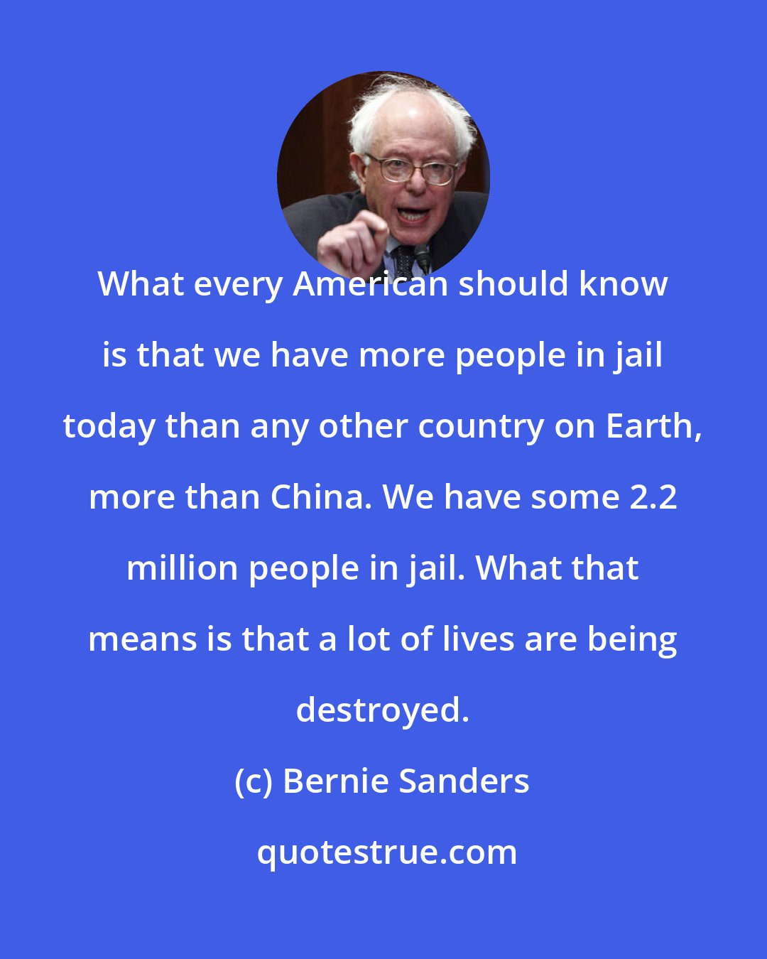 Bernie Sanders: What every American should know is that we have more people in jail today than any other country on Earth, more than China. We have some 2.2 million people in jail. What that means is that a lot of lives are being destroyed.