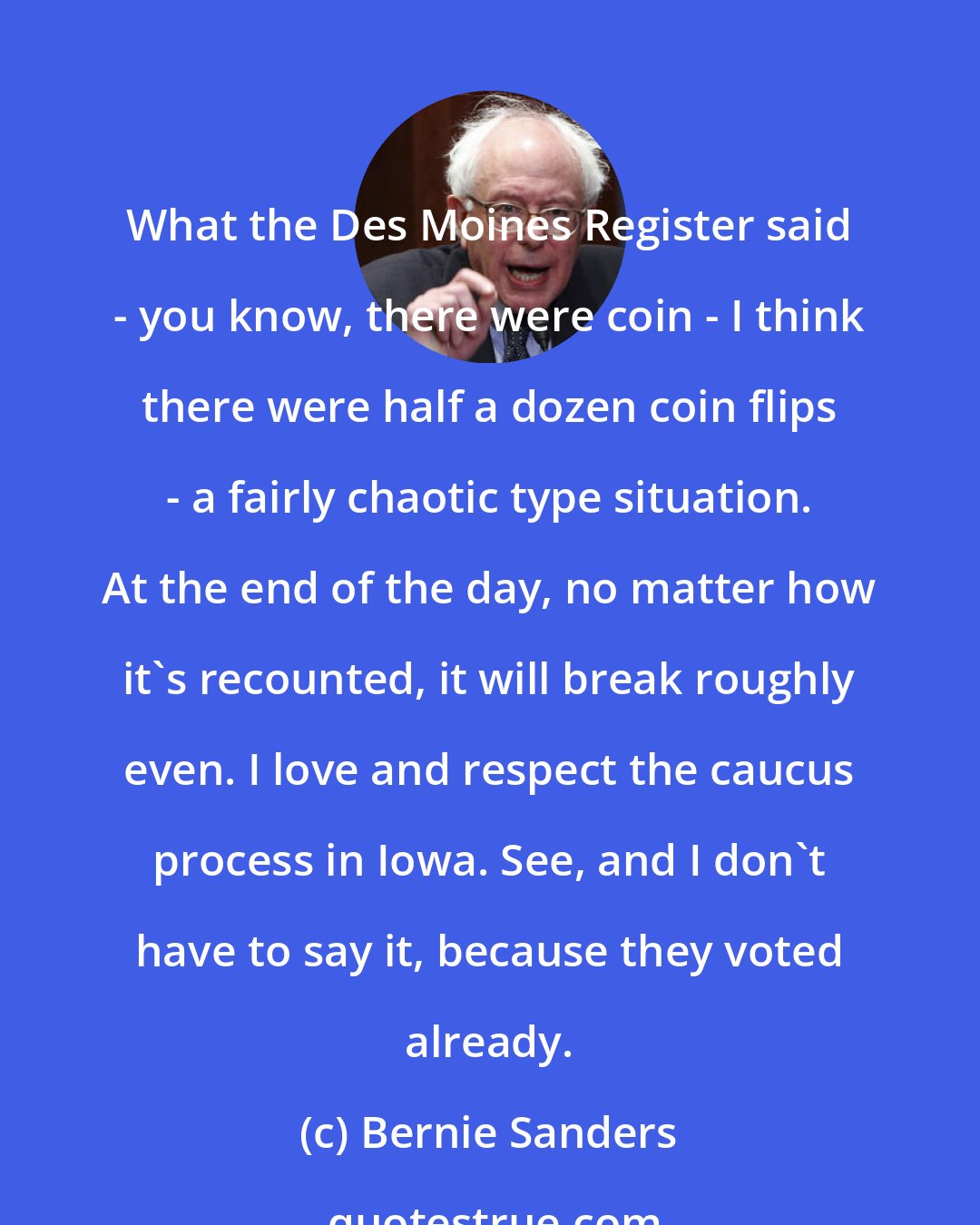Bernie Sanders: What the Des Moines Register said - you know, there were coin - I think there were half a dozen coin flips - a fairly chaotic type situation. At the end of the day, no matter how it's recounted, it will break roughly even. I love and respect the caucus process in Iowa. See, and I don't have to say it, because they voted already.