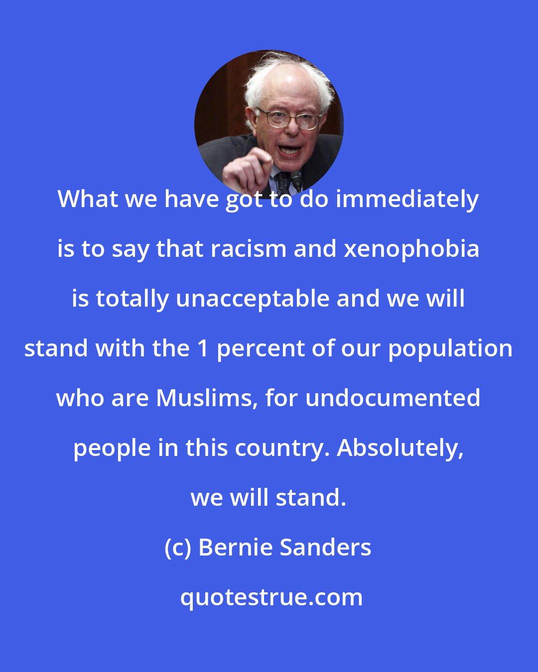 Bernie Sanders: What we have got to do immediately is to say that racism and xenophobia is totally unacceptable and we will stand with the 1 percent of our population who are Muslims, for undocumented people in this country. Absolutely, we will stand.