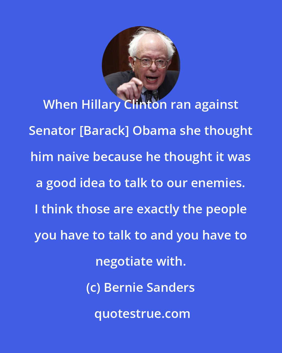 Bernie Sanders: When Hillary Clinton ran against Senator [Barack] Obama she thought him naive because he thought it was a good idea to talk to our enemies. I think those are exactly the people you have to talk to and you have to negotiate with.