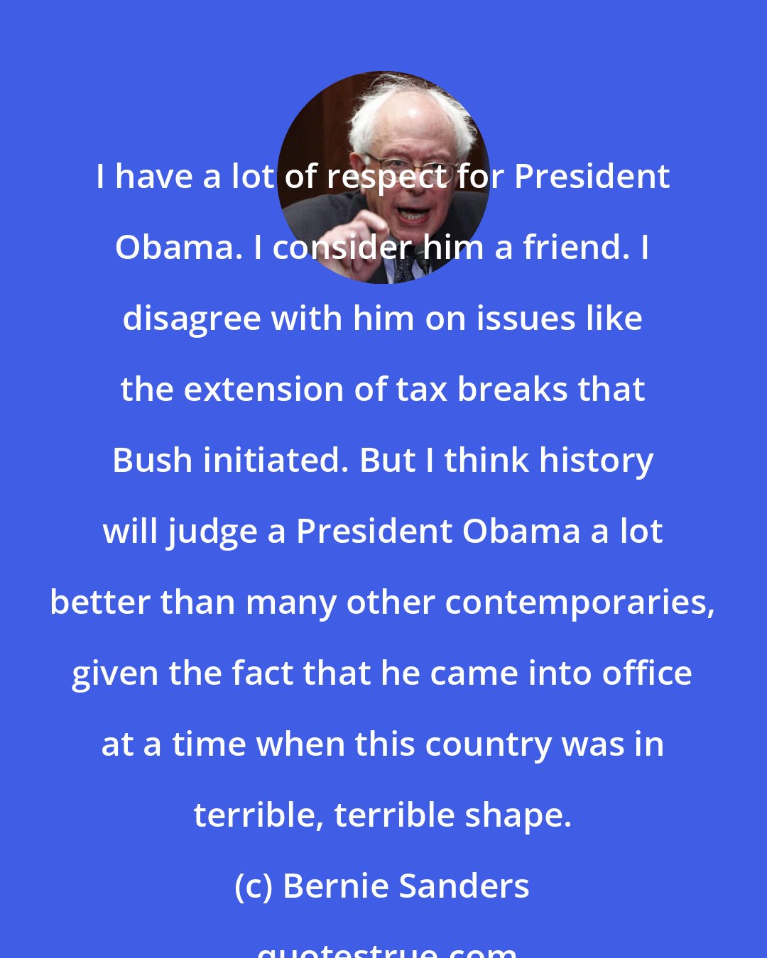 Bernie Sanders: I have a lot of respect for President Obama. I consider him a friend. I disagree with him on issues like the extension of tax breaks that Bush initiated. But I think history will judge a President Obama a lot better than many other contemporaries, given the fact that he came into office at a time when this country was in terrible, terrible shape.