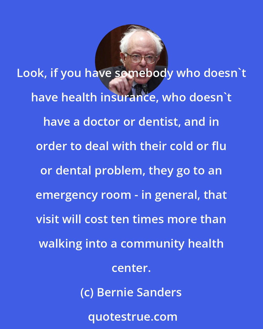 Bernie Sanders: Look, if you have somebody who doesn't have health insurance, who doesn't have a doctor or dentist, and in order to deal with their cold or flu or dental problem, they go to an emergency room - in general, that visit will cost ten times more than walking into a community health center.