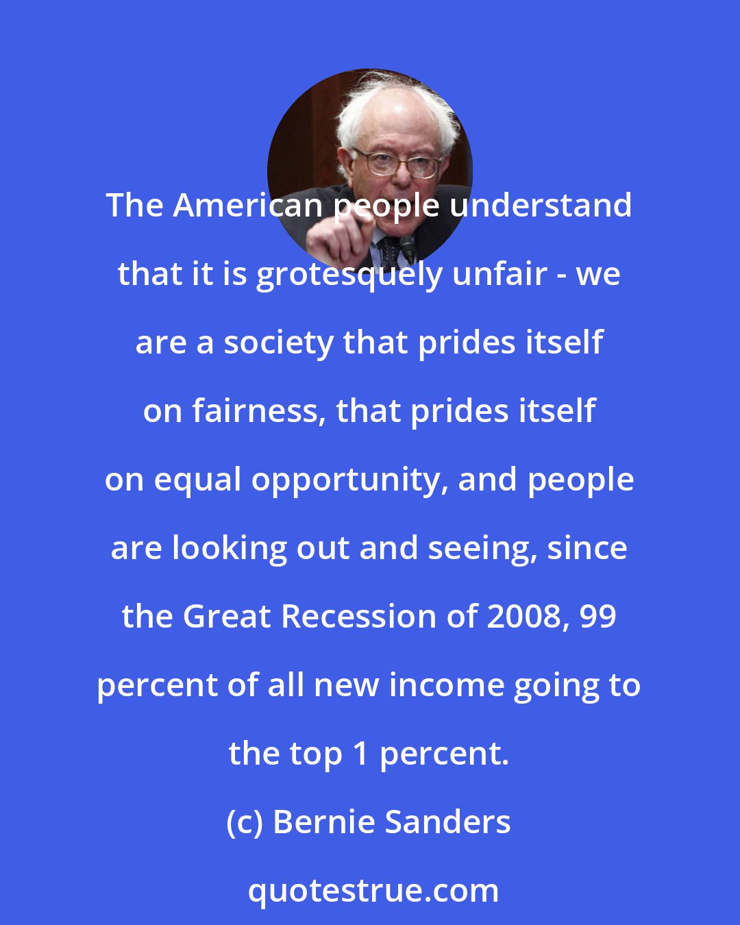 Bernie Sanders: The American people understand that it is grotesquely unfair - we are a society that prides itself on fairness, that prides itself on equal opportunity, and people are looking out and seeing, since the Great Recession of 2008, 99 percent of all new income going to the top 1 percent.