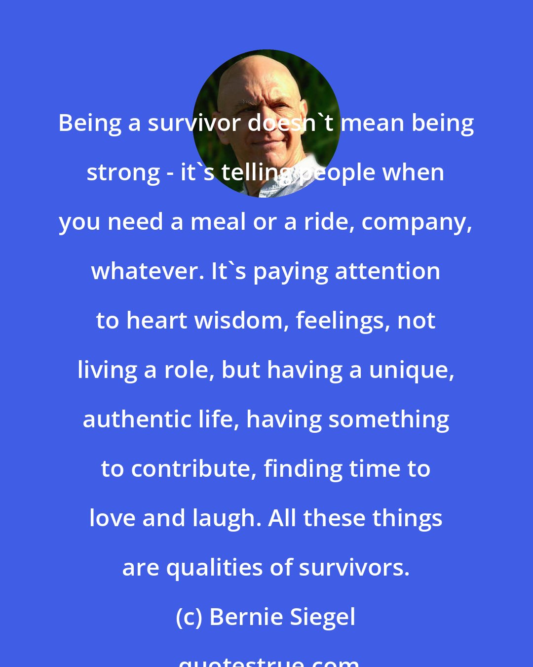 Bernie Siegel: Being a survivor doesn't mean being strong - it's telling people when you need a meal or a ride, company, whatever. It's paying attention to heart wisdom, feelings, not living a role, but having a unique, authentic life, having something to contribute, finding time to love and laugh. All these things are qualities of survivors.