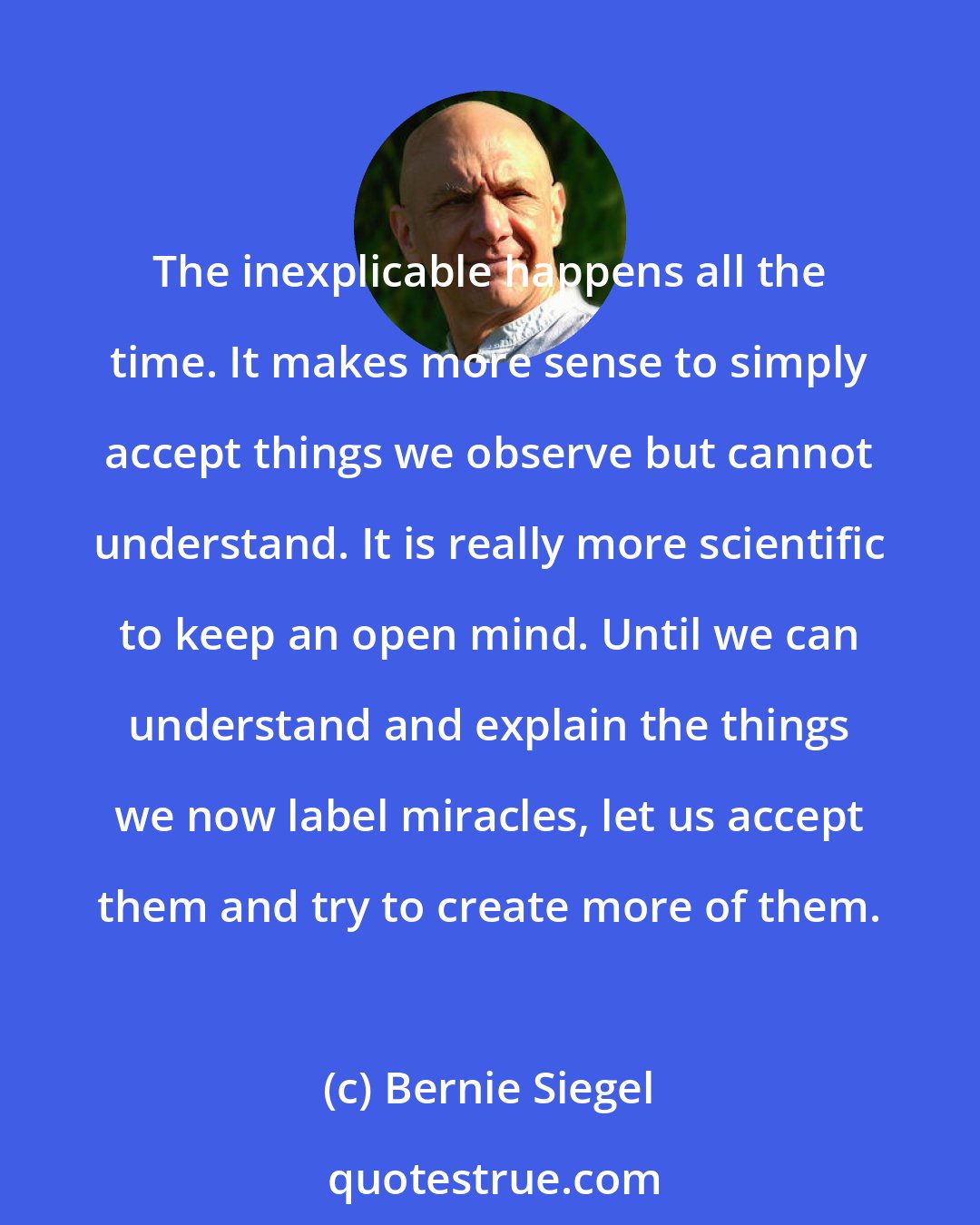 Bernie Siegel: The inexplicable happens all the time. It makes more sense to simply accept things we observe but cannot understand. It is really more scientific to keep an open mind. Until we can understand and explain the things we now label miracles, let us accept them and try to create more of them.
