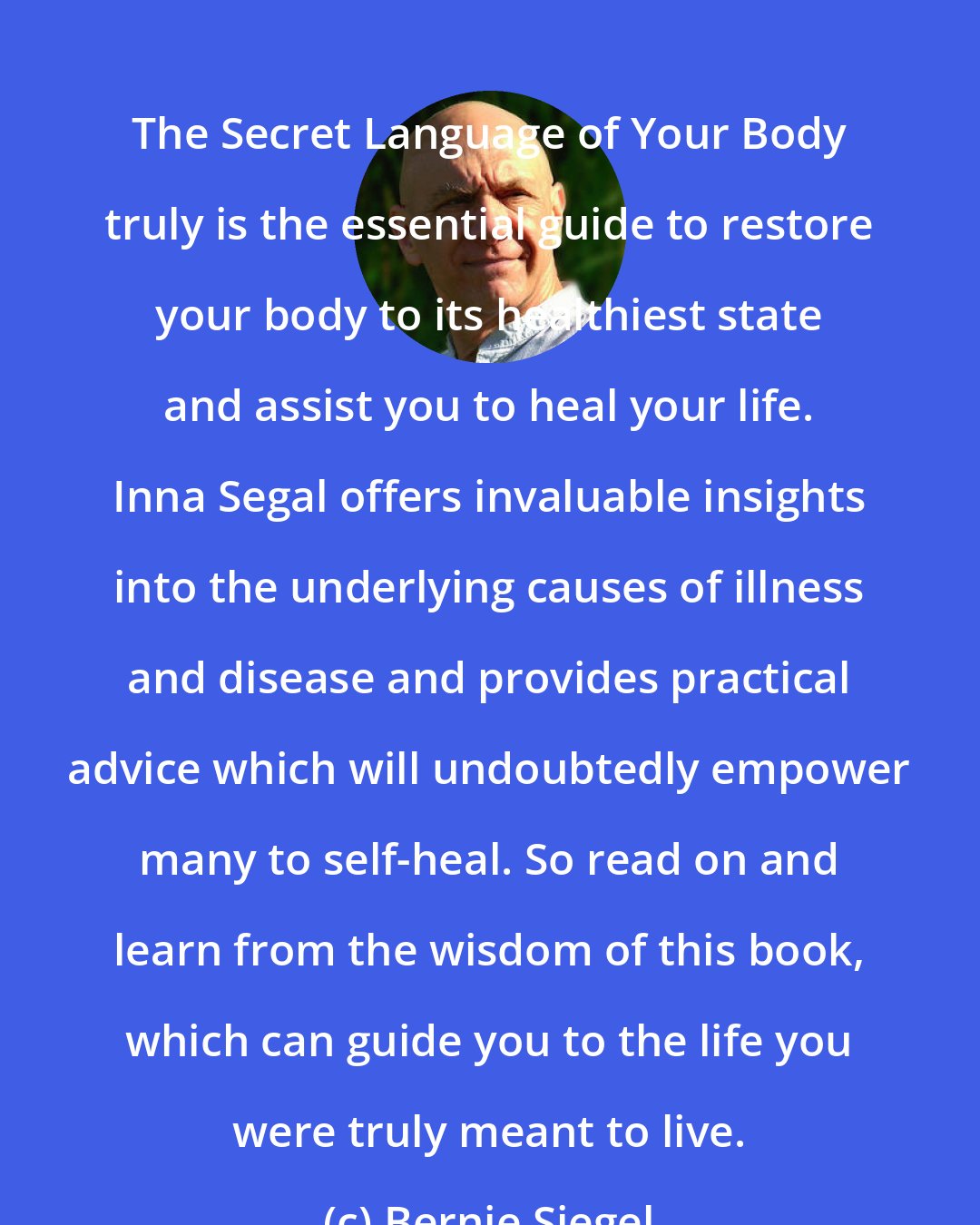 Bernie Siegel: The Secret Language of Your Body truly is the essential guide to restore your body to its healthiest state and assist you to heal your life. Inna Segal offers invaluable insights into the underlying causes of illness and disease and provides practical advice which will undoubtedly empower many to self-heal. So read on and learn from the wisdom of this book, which can guide you to the life you were truly meant to live.