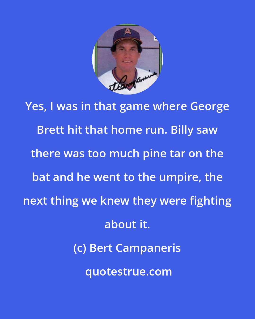 Bert Campaneris: Yes, I was in that game where George Brett hit that home run. Billy saw there was too much pine tar on the bat and he went to the umpire, the next thing we knew they were fighting about it.