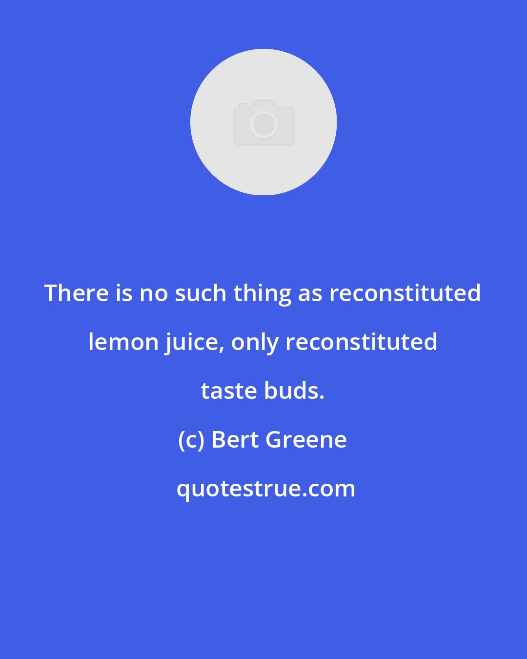 Bert Greene: There is no such thing as reconstituted lemon juice, only reconstituted taste buds.