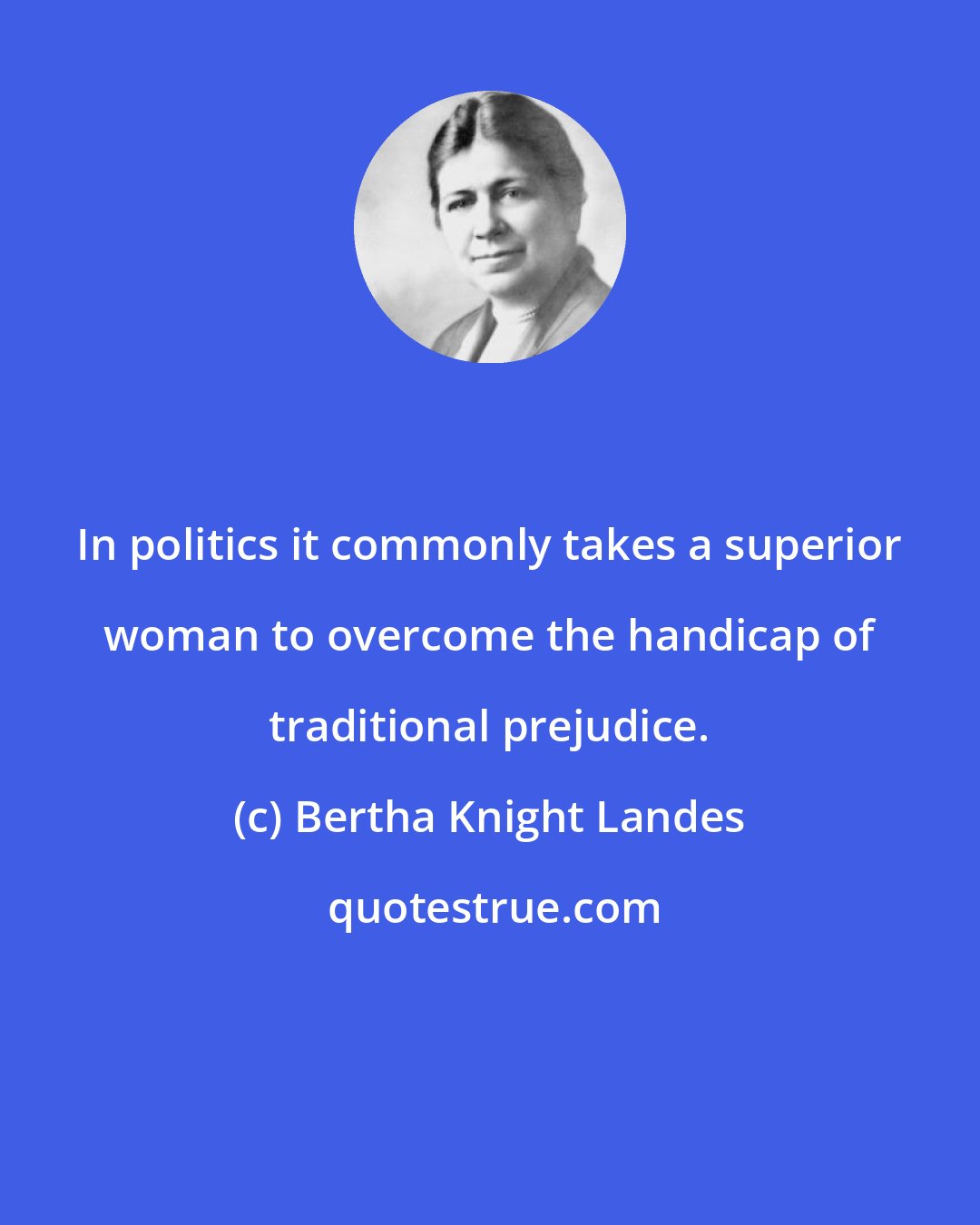 Bertha Knight Landes: In politics it commonly takes a superior woman to overcome the handicap of traditional prejudice.