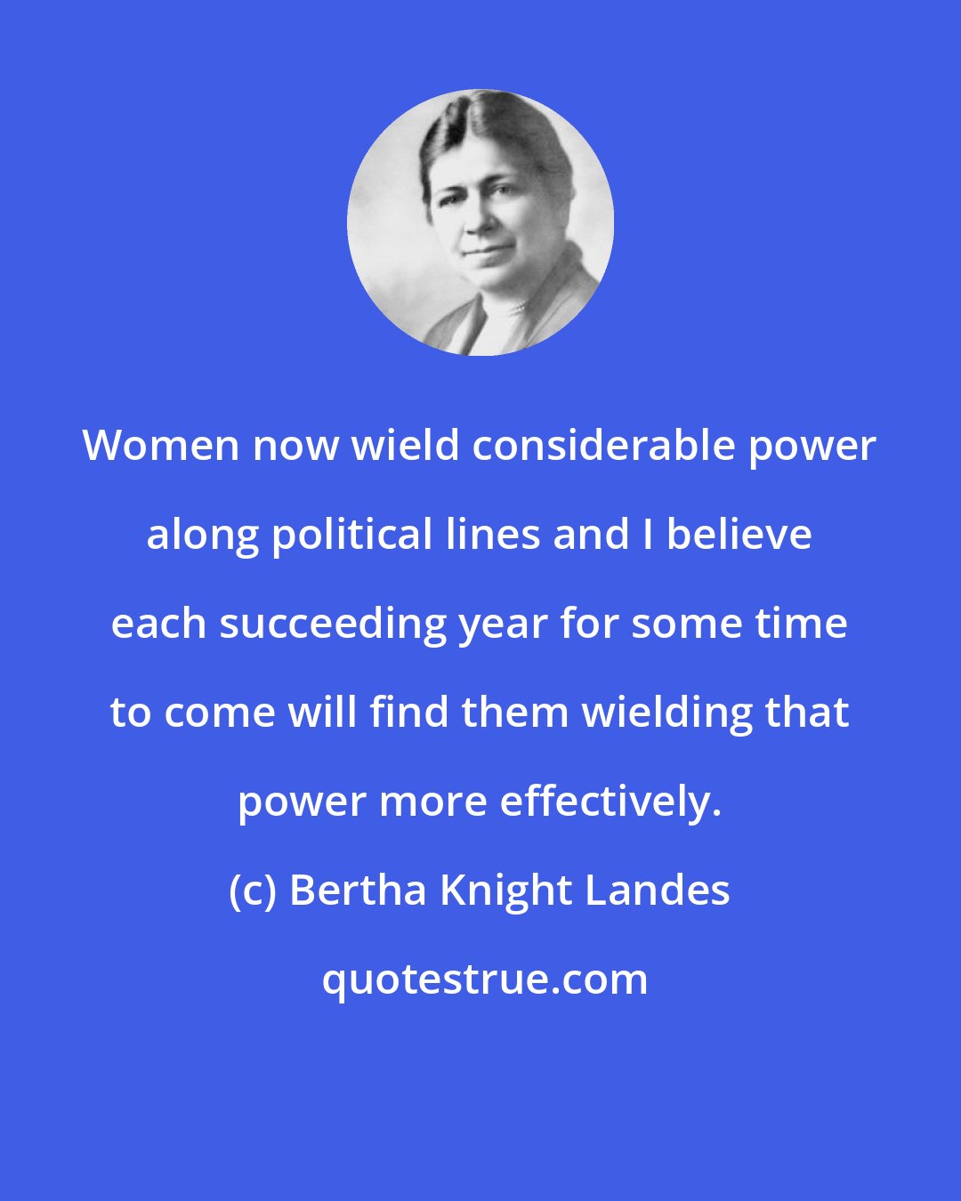 Bertha Knight Landes: Women now wield considerable power along political lines and I believe each succeeding year for some time to come will find them wielding that power more effectively.