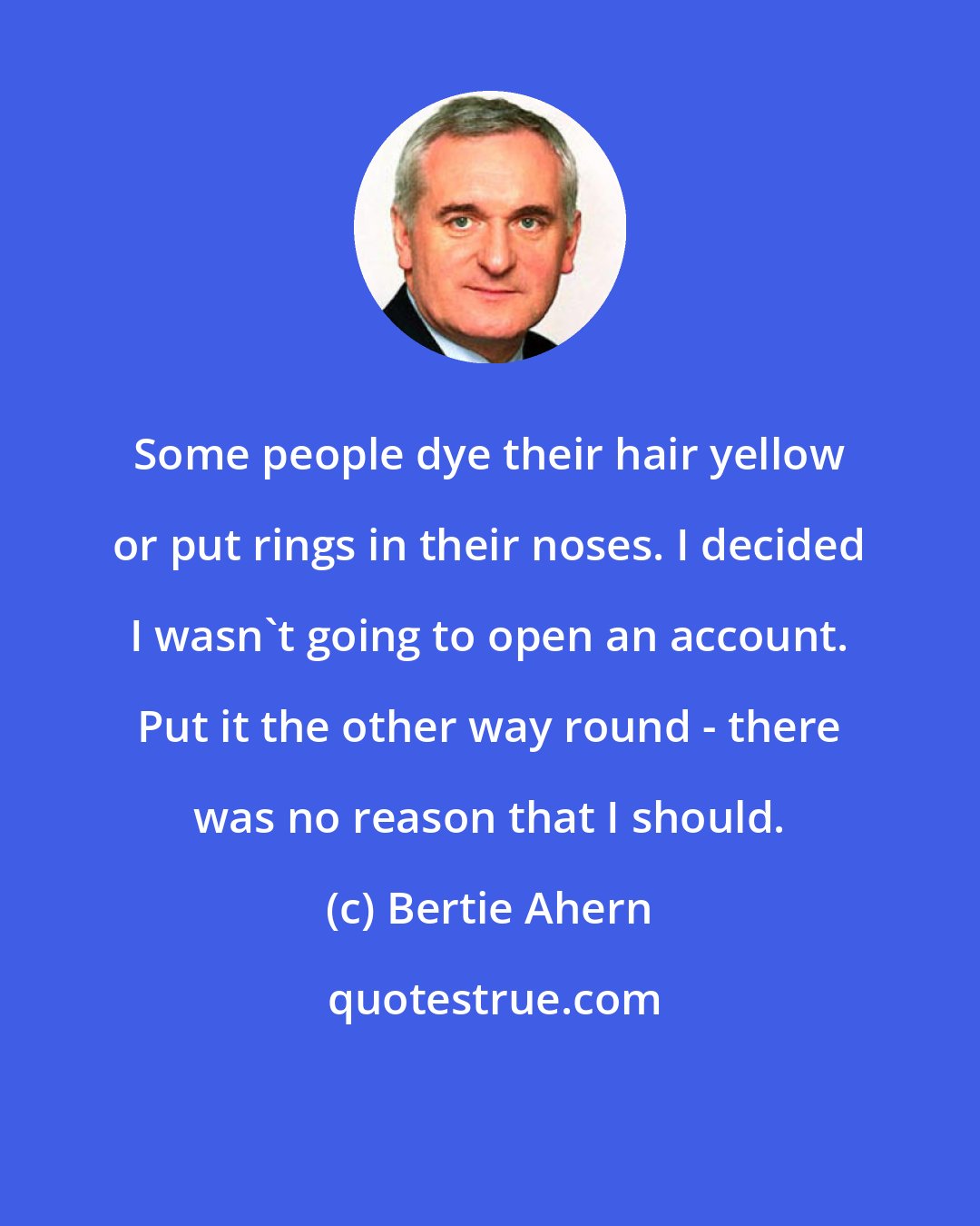 Bertie Ahern: Some people dye their hair yellow or put rings in their noses. I decided I wasn't going to open an account. Put it the other way round - there was no reason that I should.