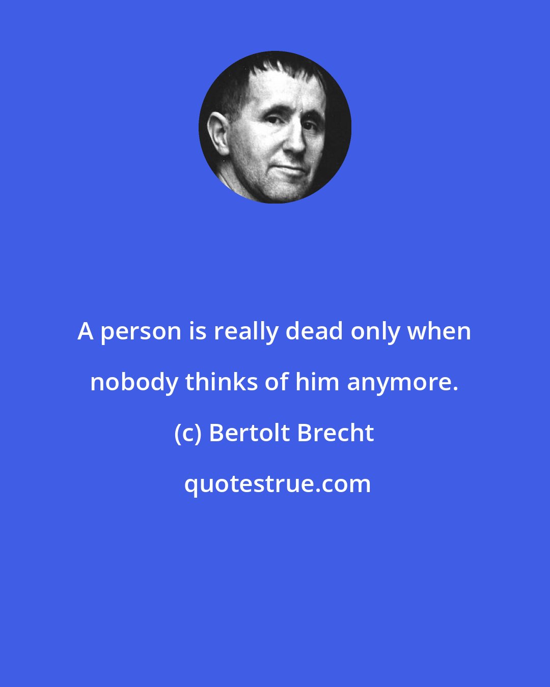 Bertolt Brecht: A person is really dead only when nobody thinks of him anymore.