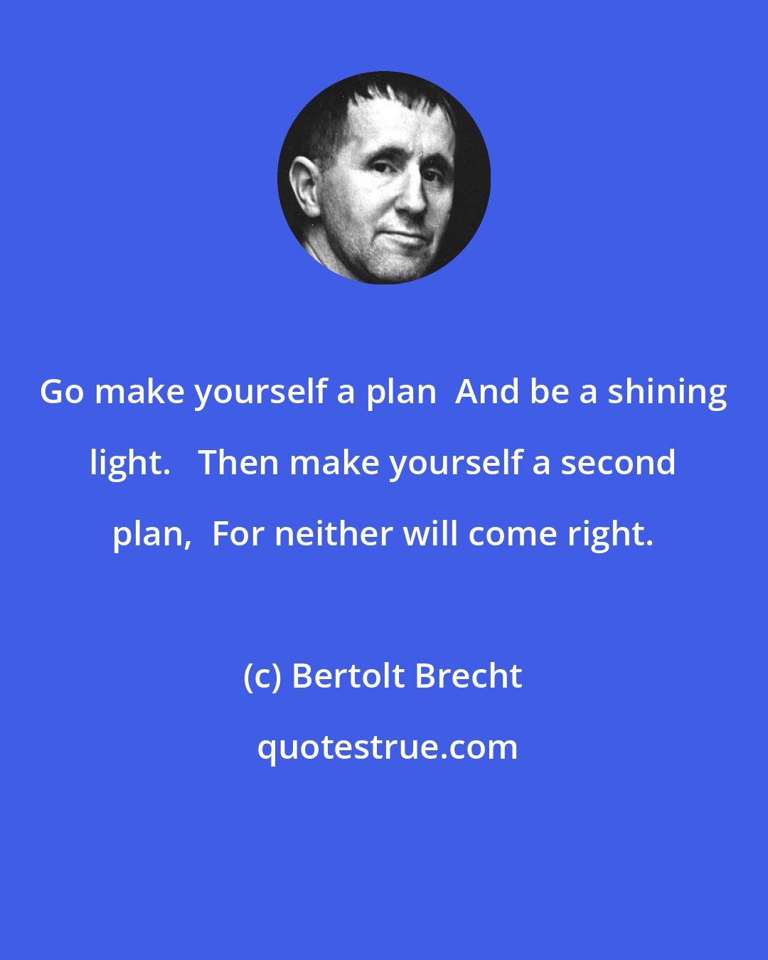 Bertolt Brecht: Go make yourself a plan  And be a shining light.   Then make yourself a second plan,  For neither will come right.