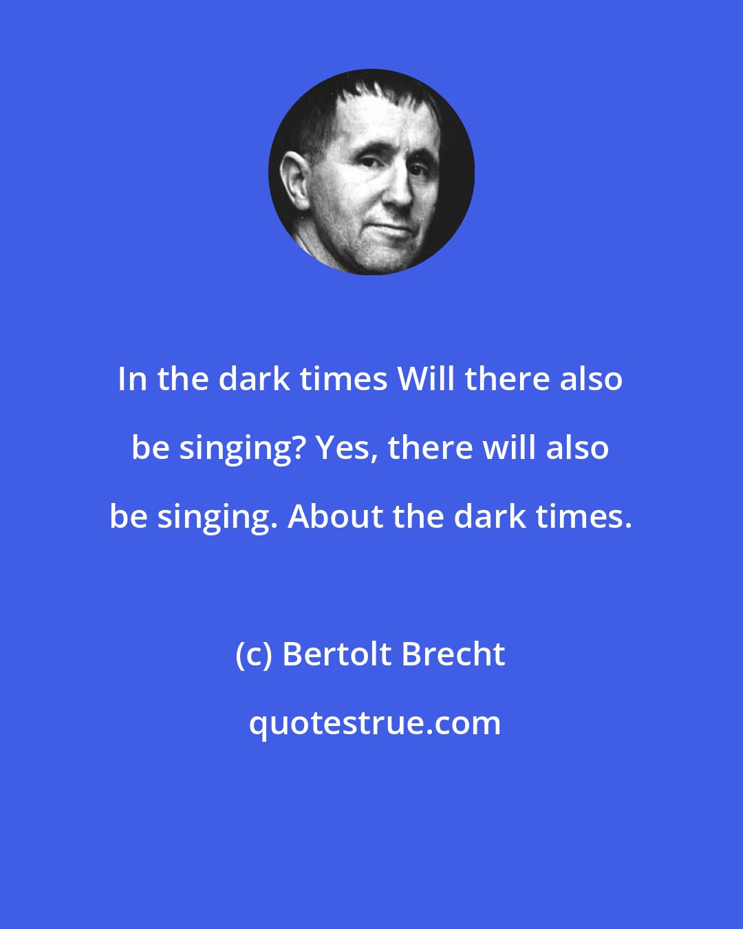 Bertolt Brecht: In the dark times Will there also be singing? Yes, there will also be singing. About the dark times.