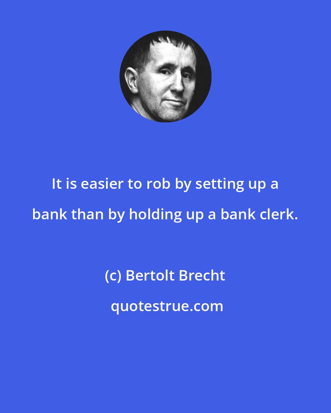 Bertolt Brecht: It is easier to rob by setting up a bank than by holding up a bank clerk.