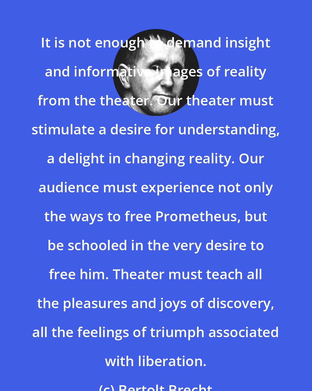 Bertolt Brecht: It is not enough to demand insight and informative images of reality from the theater. Our theater must stimulate a desire for understanding, a delight in changing reality. Our audience must experience not only the ways to free Prometheus, but be schooled in the very desire to free him. Theater must teach all the pleasures and joys of discovery, all the feelings of triumph associated with liberation.