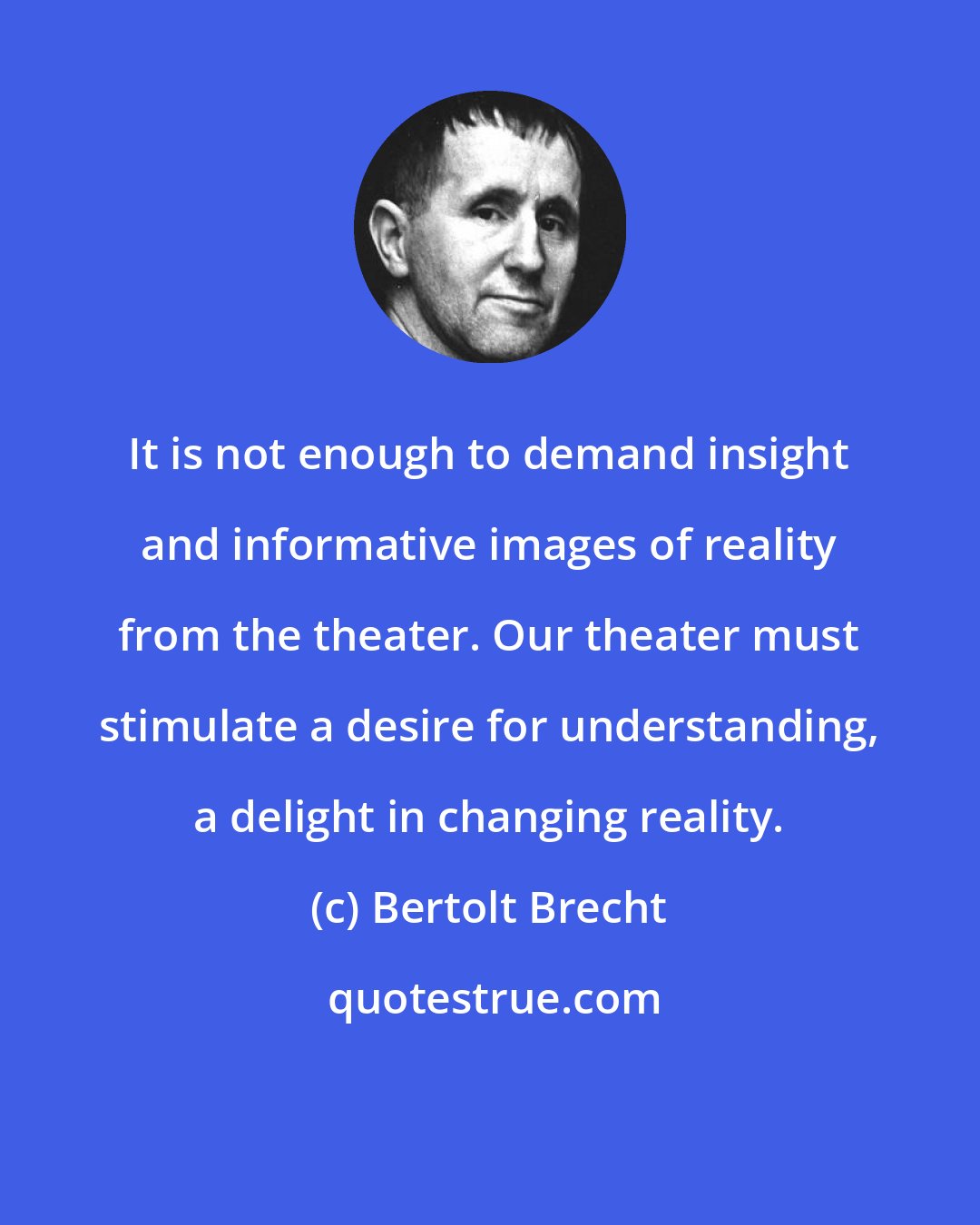 Bertolt Brecht: It is not enough to demand insight and informative images of reality from the theater. Our theater must stimulate a desire for understanding, a delight in changing reality.