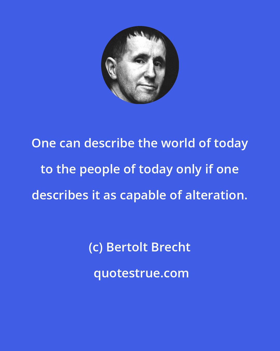 Bertolt Brecht: One can describe the world of today to the people of today only if one describes it as capable of alteration.