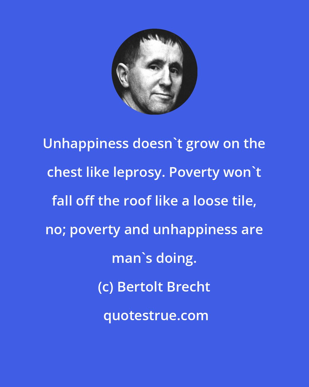 Bertolt Brecht: Unhappiness doesn't grow on the chest like leprosy. Poverty won't fall off the roof like a loose tile, no; poverty and unhappiness are man's doing.