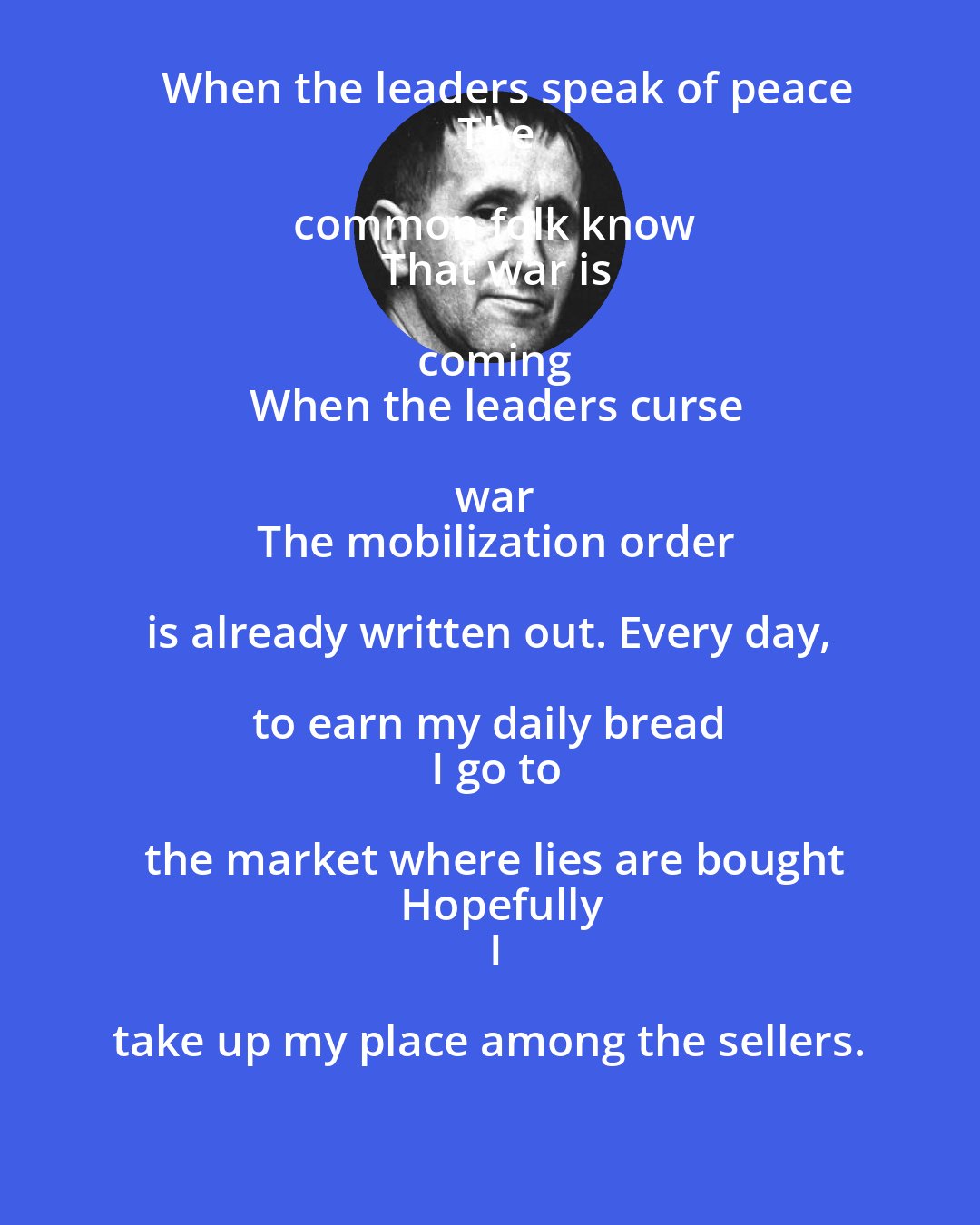 Bertolt Brecht: 　When the leaders speak of peace
　The common folk know
　That war is coming
　When the leaders curse war
　The mobilization order is already written out. Every day, to earn my daily bread 
　I go to the market where lies are bought
　Hopefully
　I take up my place among the sellers. 
　