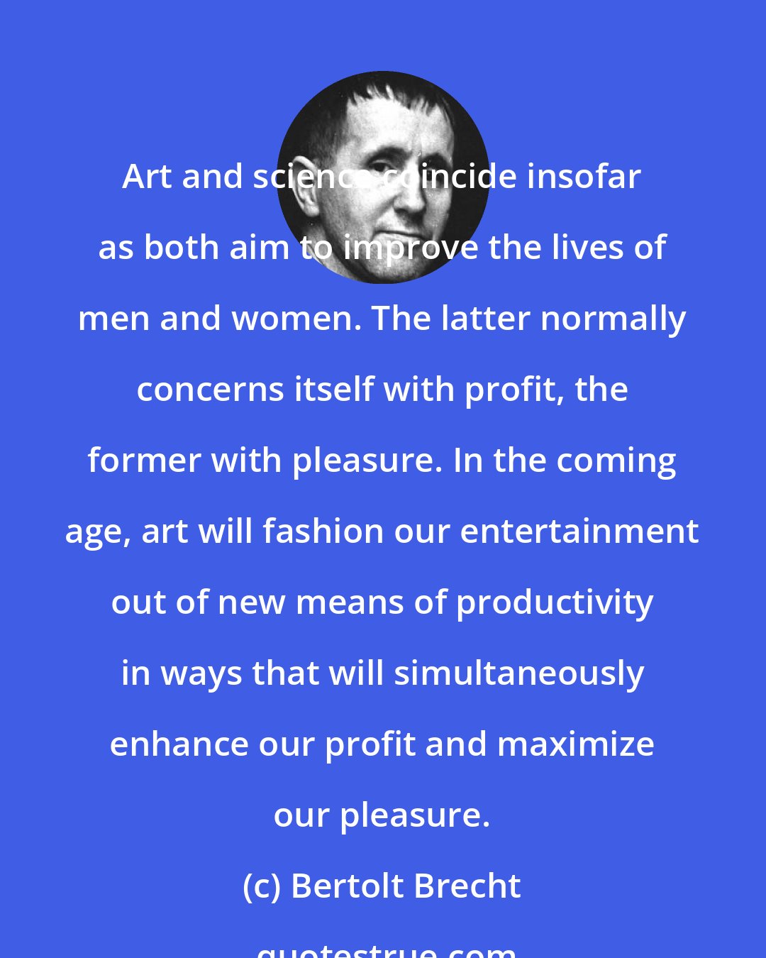 Bertolt Brecht: Art and science coincide insofar as both aim to improve the lives of men and women. The latter normally concerns itself with profit, the former with pleasure. In the coming age, art will fashion our entertainment out of new means of productivity in ways that will simultaneously enhance our profit and maximize our pleasure.