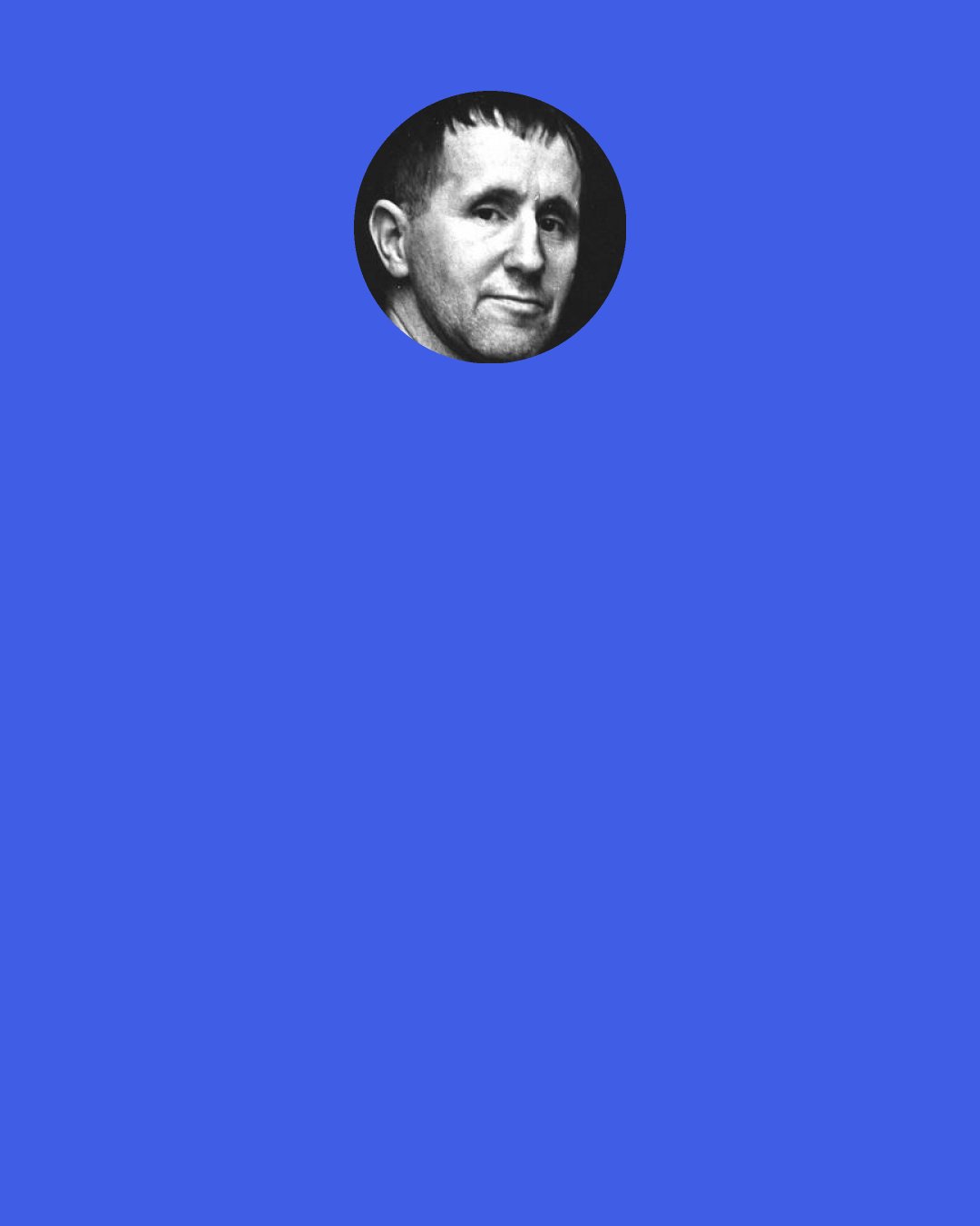 Bertolt Brecht: I was called up in the war and sent to a hospital. I dressed wounds, applied iodine, gave enemas, did blood transfusions. If the doctor ordered: "Brecht, amputate a leg!", I would reply, "Certainly, Your Excellency!", and cut off the leg. If I was told, "Perform a trepanning!" I opened the man's skull and messed about with his brains. I saw how they patched fellows up, so as to cart them back to the Front as quickly as they could.