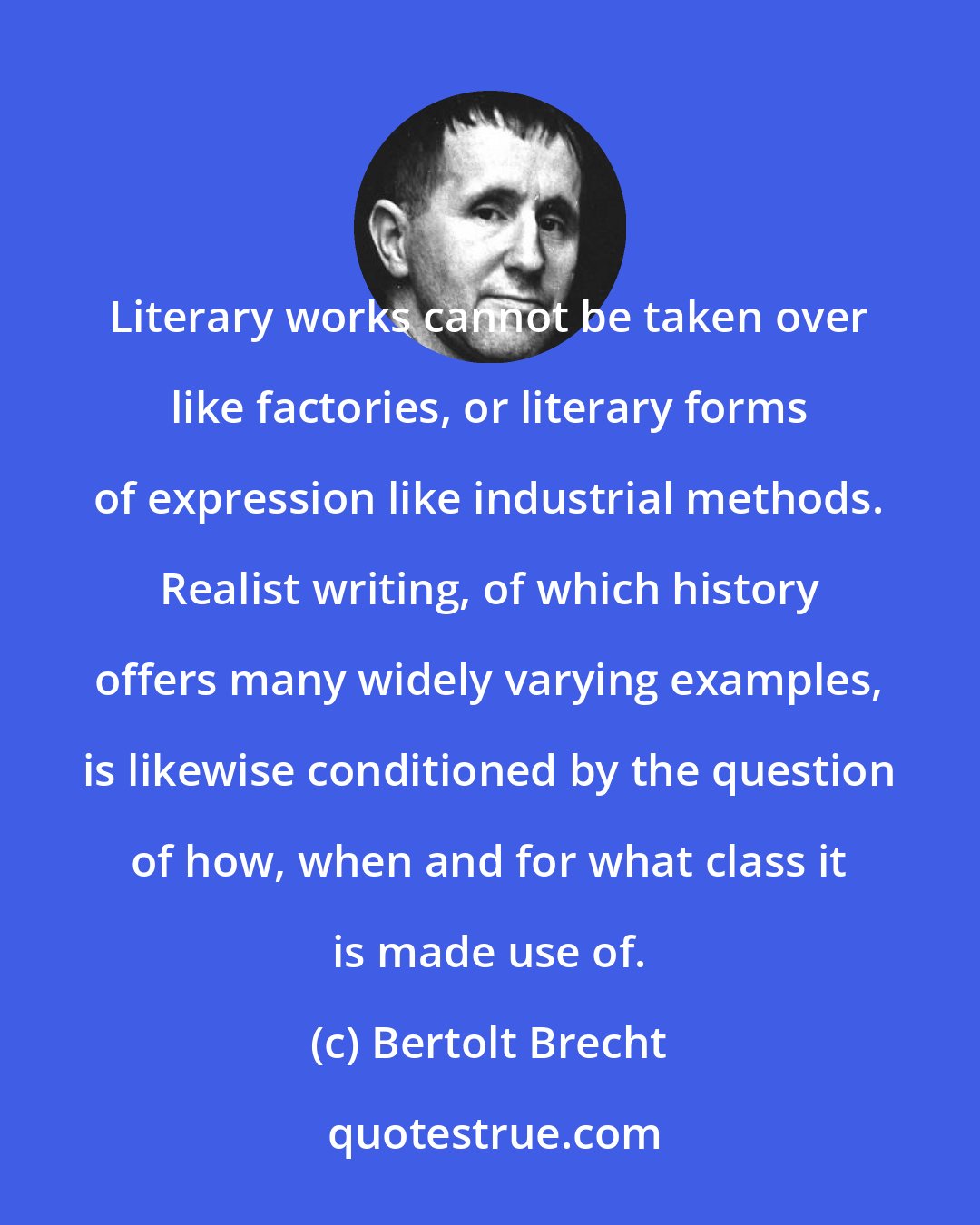 Bertolt Brecht: Literary works cannot be taken over like factories, or literary forms of expression like industrial methods. Realist writing, of which history offers many widely varying examples, is likewise conditioned by the question of how, when and for what class it is made use of.