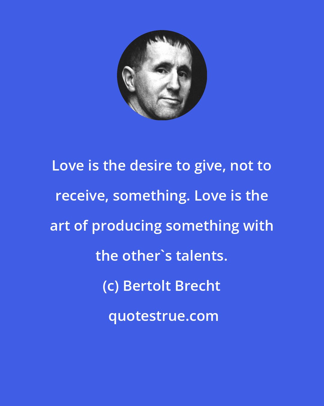 Bertolt Brecht: Love is the desire to give, not to receive, something. Love is the art of producing something with the other's talents.