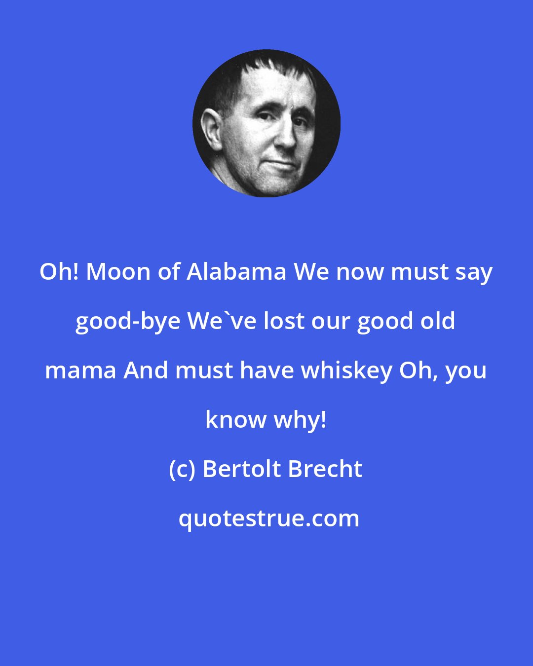 Bertolt Brecht: Oh! Moon of Alabama We now must say good-bye We've lost our good old mama And must have whiskey Oh, you know why!