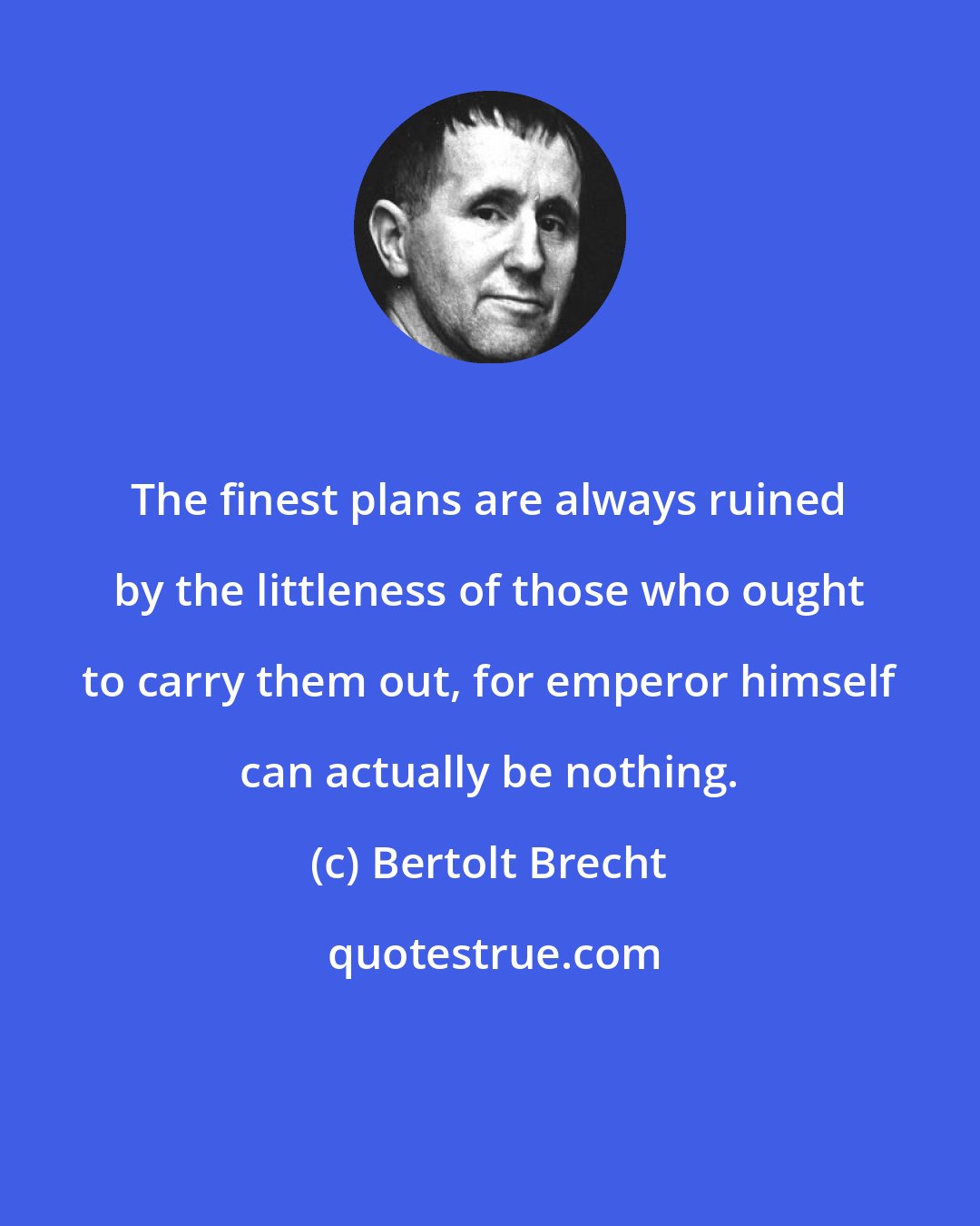 Bertolt Brecht: The finest plans are always ruined by the littleness of those who ought to carry them out, for emperor himself can actually be nothing.