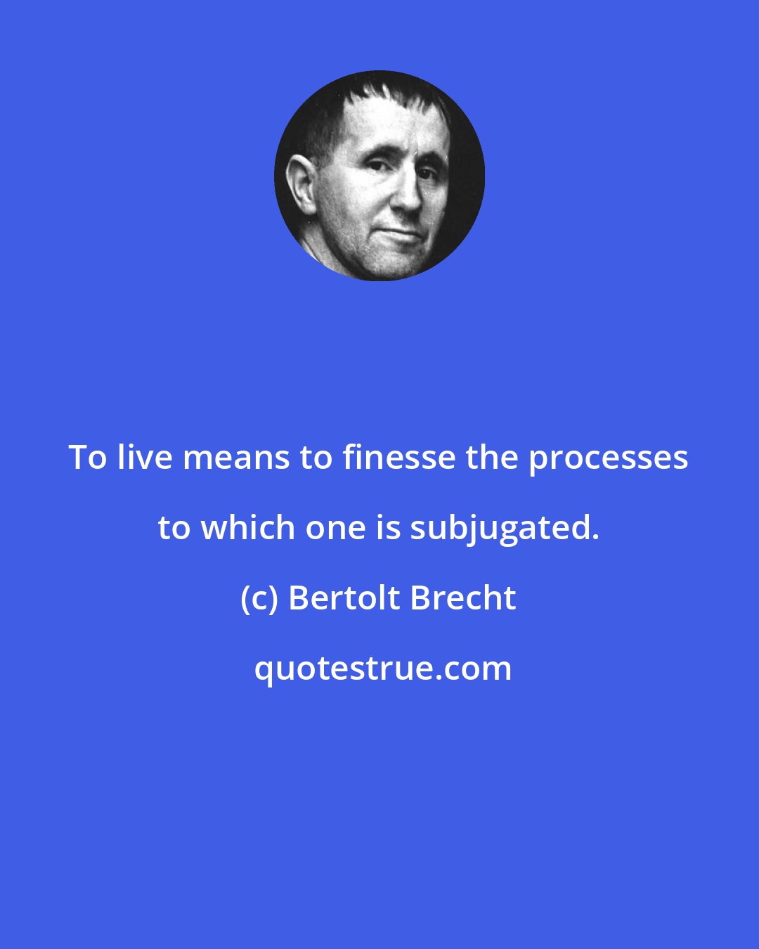 Bertolt Brecht: To live means to finesse the processes to which one is subjugated.