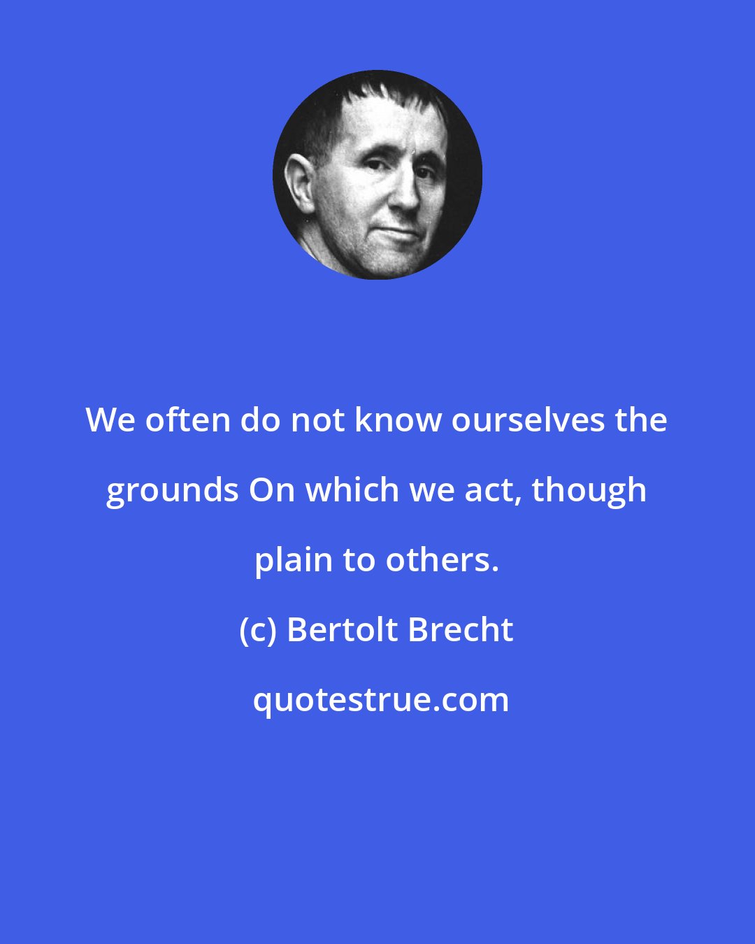 Bertolt Brecht: We often do not know ourselves the grounds On which we act, though plain to others.