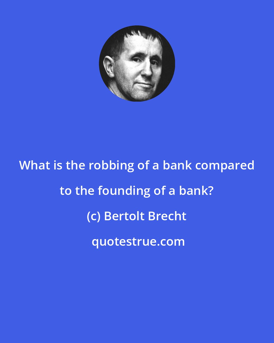 Bertolt Brecht: What is the robbing of a bank compared to the founding of a bank?