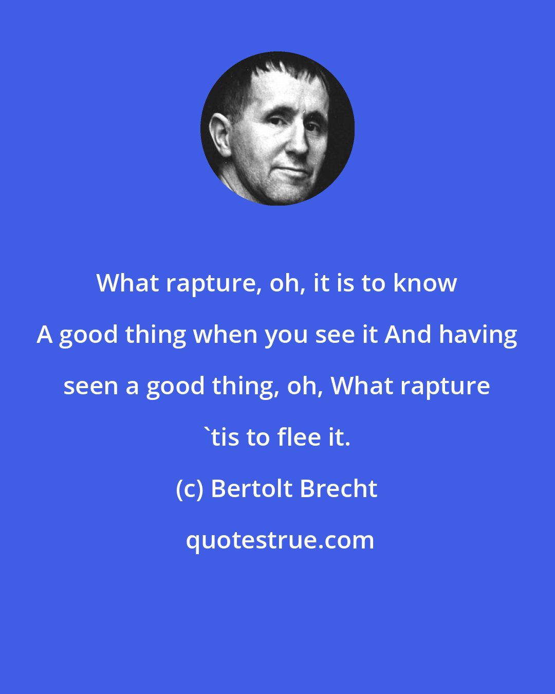 Bertolt Brecht: What rapture, oh, it is to know A good thing when you see it And having seen a good thing, oh, What rapture 'tis to flee it.