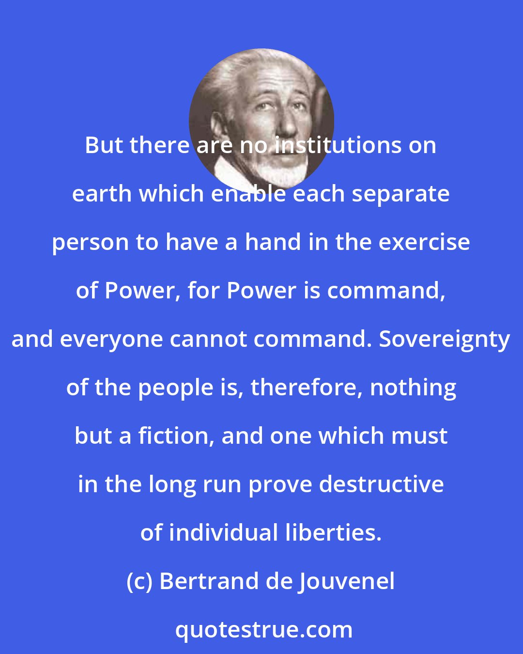 Bertrand de Jouvenel: But there are no institutions on earth which enable each separate person to have a hand in the exercise of Power, for Power is command, and everyone cannot command. Sovereignty of the people is, therefore, nothing but a fiction, and one which must in the long run prove destructive of individual liberties.