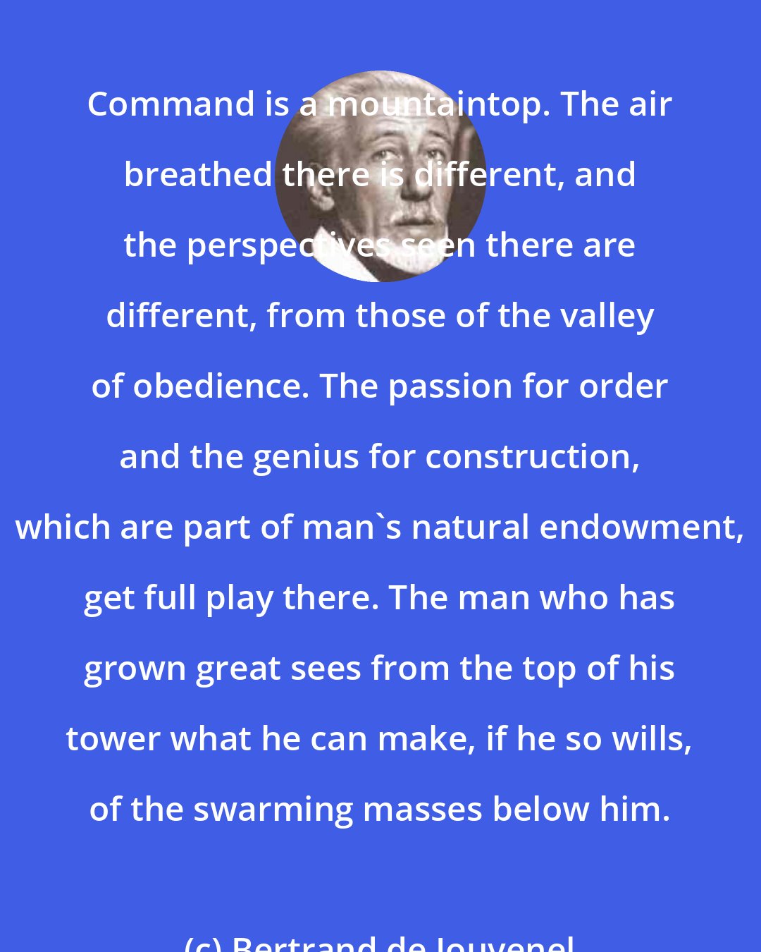 Bertrand de Jouvenel: Command is a mountaintop. The air breathed there is different, and the perspectives seen there are different, from those of the valley of obedience. The passion for order and the genius for construction, which are part of man's natural endowment, get full play there. The man who has grown great sees from the top of his tower what he can make, if he so wills, of the swarming masses below him.