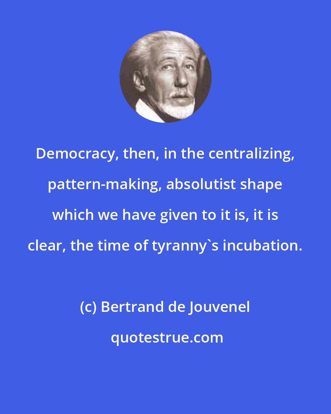 Bertrand de Jouvenel: Democracy, then, in the centralizing, pattern-making, absolutist shape which we have given to it is, it is clear, the time of tyranny's incubation.