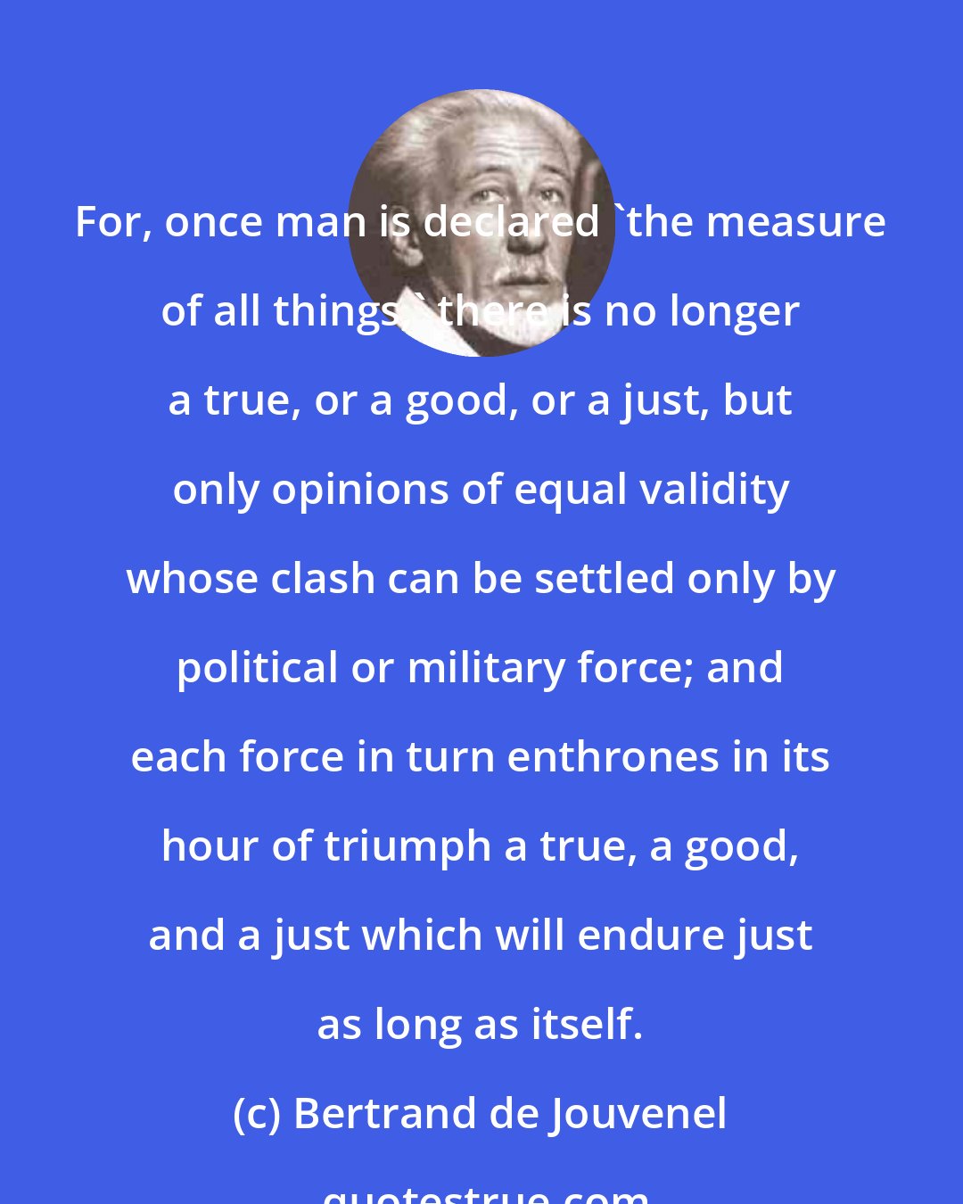 Bertrand de Jouvenel: For, once man is declared 'the measure of all things,' there is no longer a true, or a good, or a just, but only opinions of equal validity whose clash can be settled only by political or military force; and each force in turn enthrones in its hour of triumph a true, a good, and a just which will endure just as long as itself.