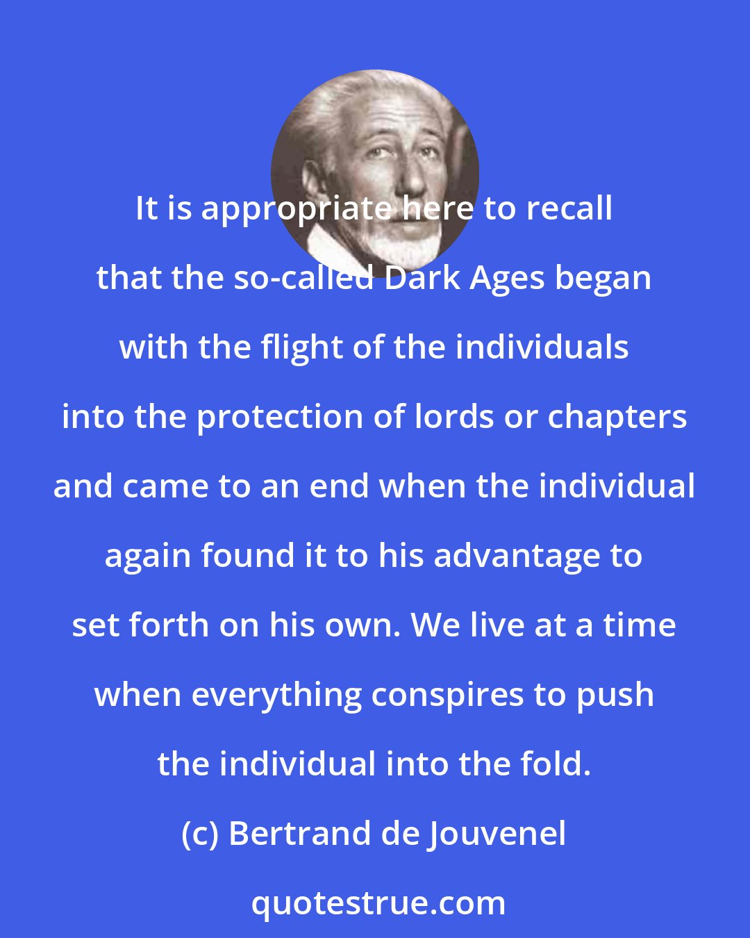 Bertrand de Jouvenel: It is appropriate here to recall that the so-called Dark Ages began with the flight of the individuals into the protection of lords or chapters and came to an end when the individual again found it to his advantage to set forth on his own. We live at a time when everything conspires to push the individual into the fold.