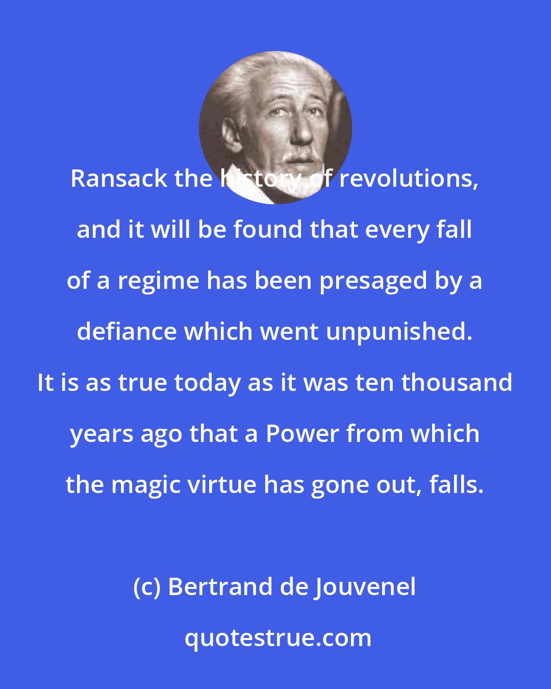 Bertrand de Jouvenel: Ransack the history of revolutions, and it will be found that every fall of a regime has been presaged by a defiance which went unpunished. It is as true today as it was ten thousand years ago that a Power from which the magic virtue has gone out, falls.