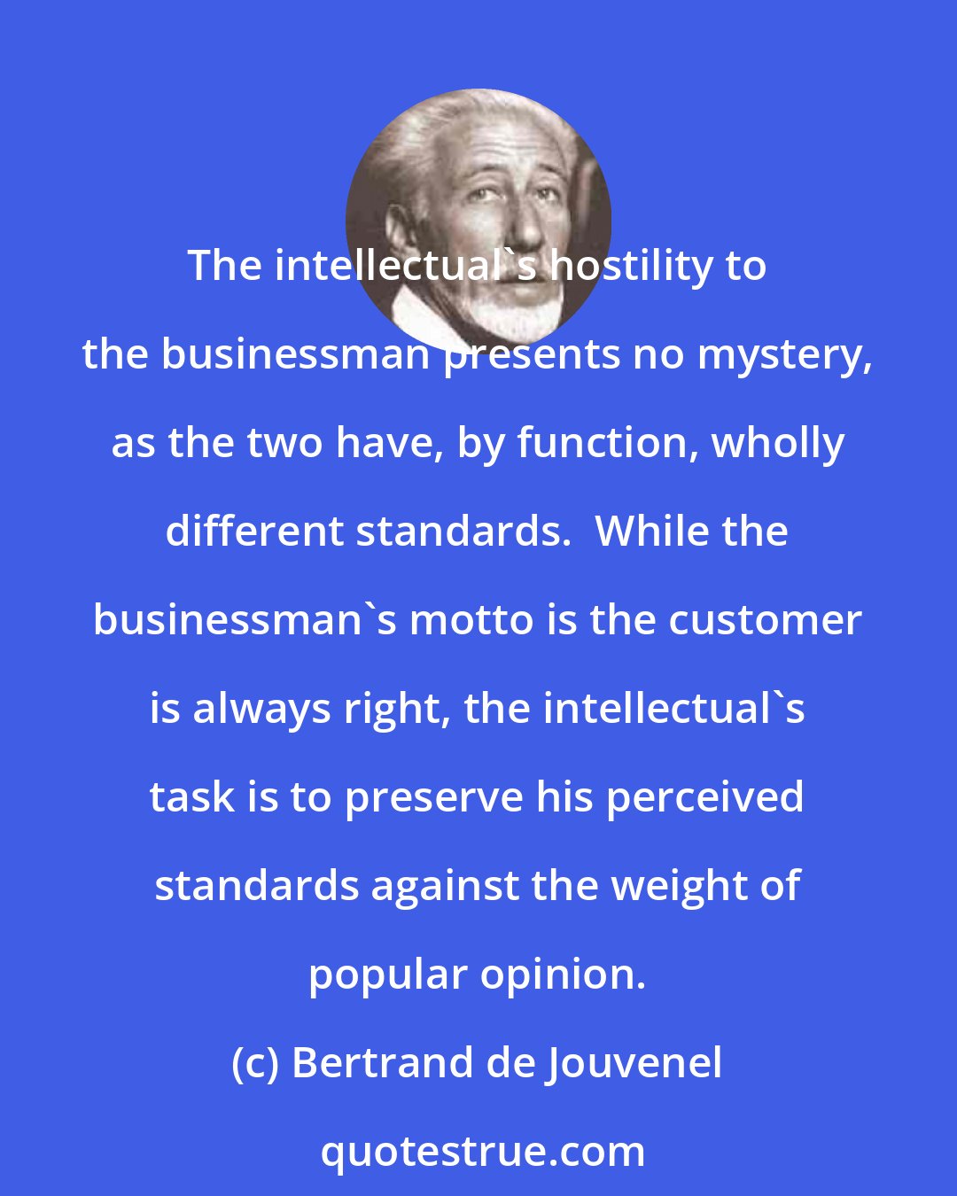 Bertrand de Jouvenel: The intellectual's hostility to the businessman presents no mystery, as the two have, by function, wholly different standards.  While the businessman's motto is the customer is always right, the intellectual's task is to preserve his perceived standards against the weight of popular opinion.