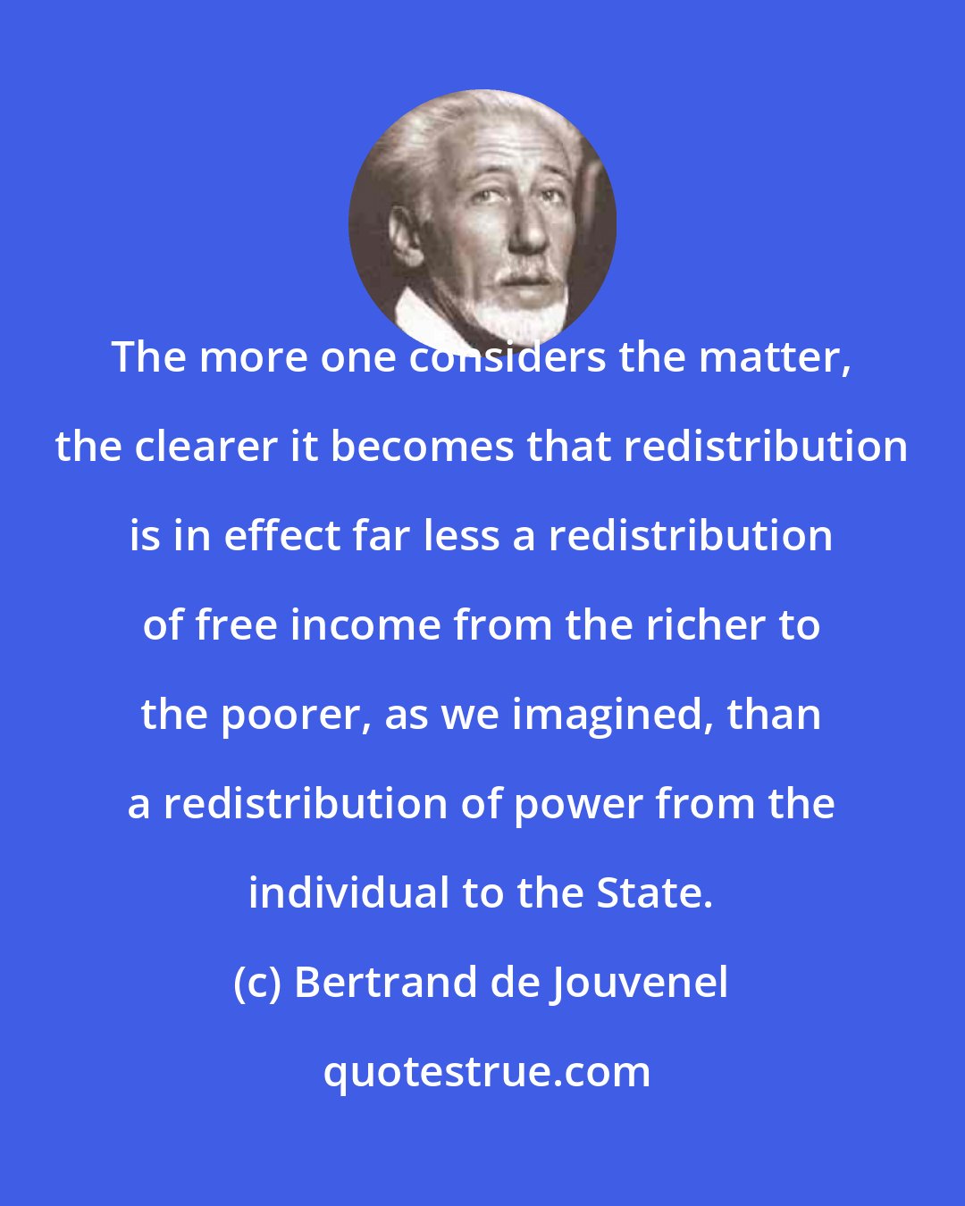 Bertrand de Jouvenel: The more one considers the matter, the clearer it becomes that redistribution is in effect far less a redistribution of free income from the richer to the poorer, as we imagined, than a redistribution of power from the individual to the State.